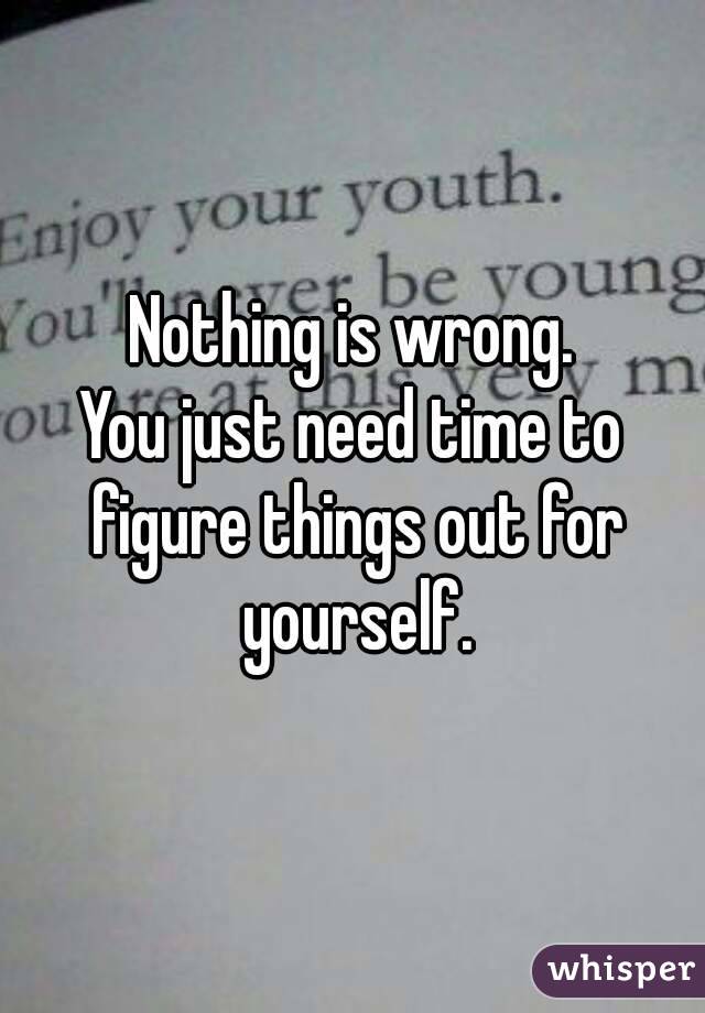 Nothing is wrong.
You just need time to figure things out for yourself.