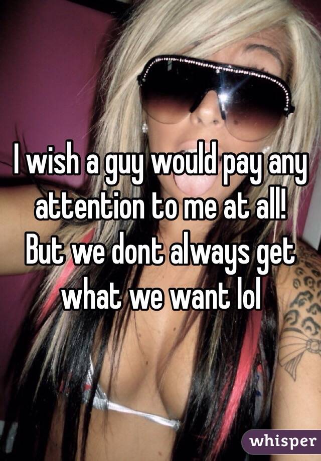 I wish a guy would pay any attention to me at all! 
But we dont always get what we want lol