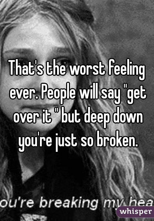 That's the worst feeling ever. People will say "get over it " but deep down you're just so broken.