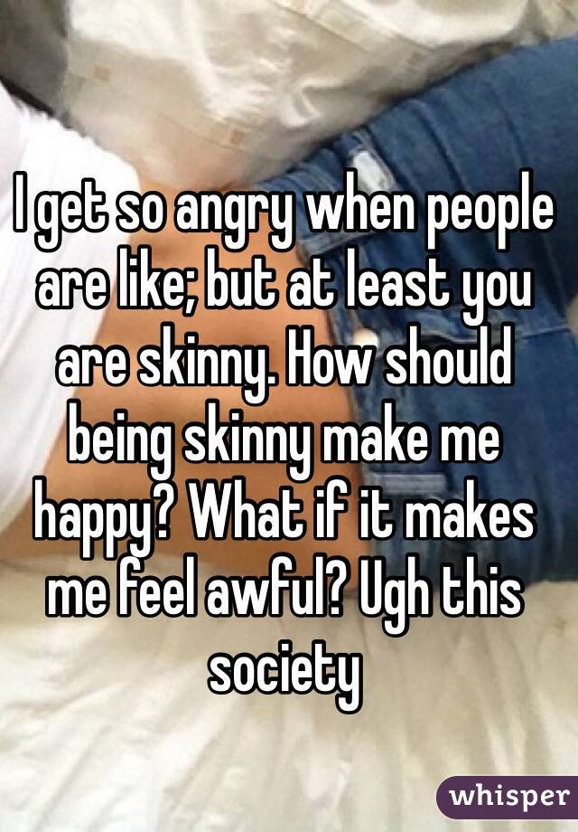I get so angry when people are like; but at least you are skinny. How should being skinny make me happy? What if it makes me feel awful? Ugh this society 