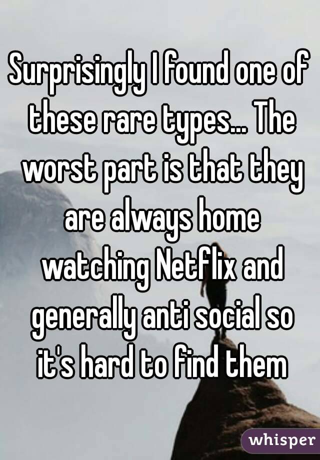 Surprisingly I found one of these rare types... The worst part is that they are always home watching Netflix and generally anti social so it's hard to find them