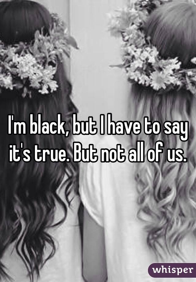 I'm black, but I have to say it's true. But not all of us.