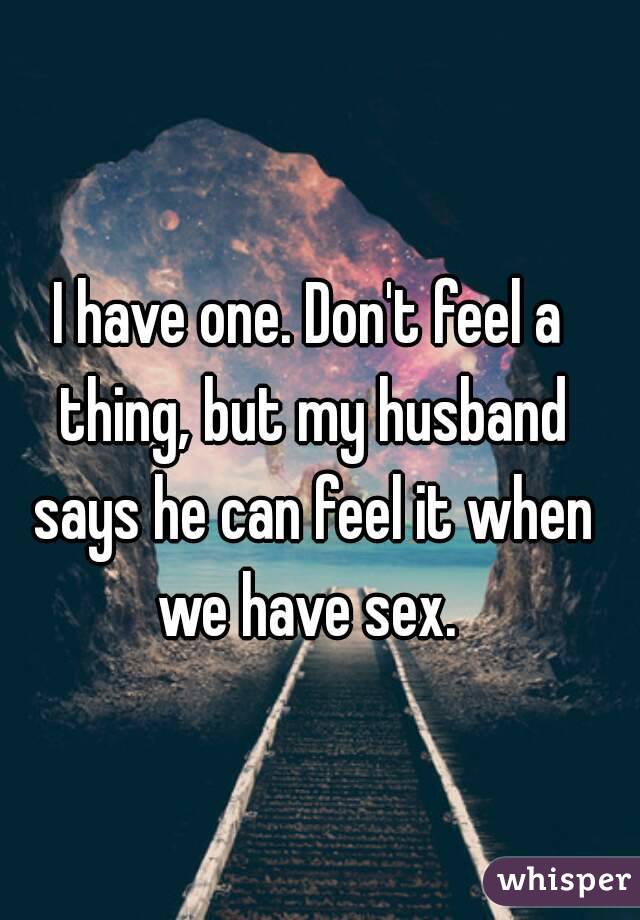 I have one. Don't feel a thing, but my husband says he can feel it when we have sex. 
