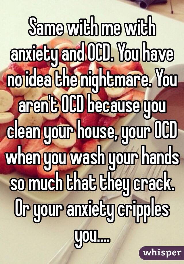Same with me with anxiety and OCD. You have no idea the nightmare. You aren't OCD because you clean your house, your OCD when you wash your hands so much that they crack. Or your anxiety cripples you....