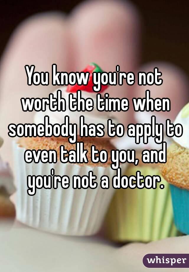 You know you're not worth the time when somebody has to apply to even talk to you, and you're not a doctor.