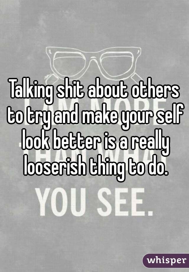 Talking shit about others to try and make your self look better is a really looserish thing to do.