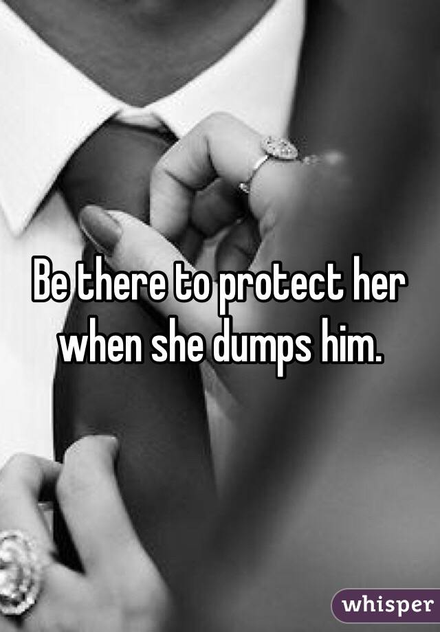 Be there to protect her when she dumps him. 