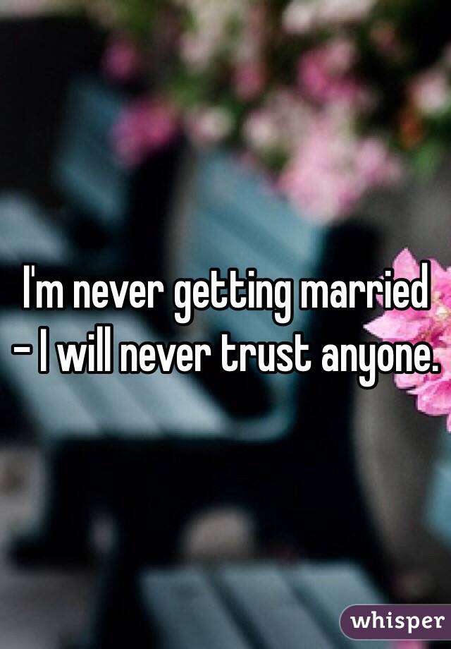 I'm never getting married - I will never trust anyone.
