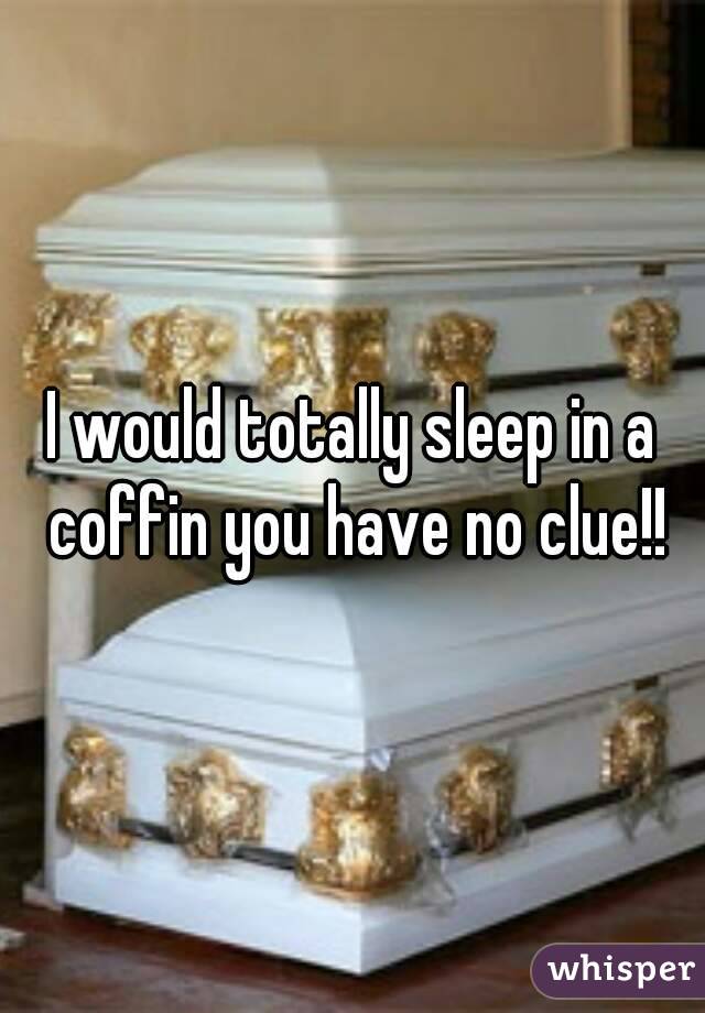 I would totally sleep in a coffin you have no clue!!