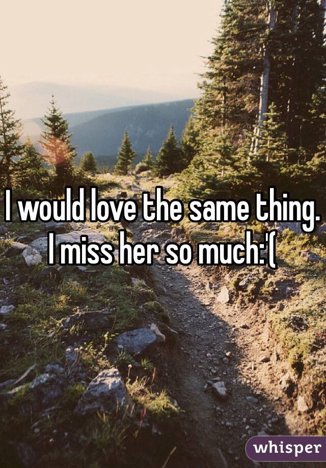I would love the same thing. I miss her so much:'(