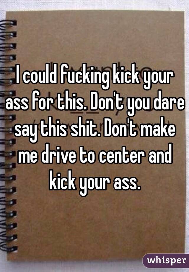I could fucking kick your ass for this. Don't you dare say this shit. Don't make me drive to center and kick your ass. 