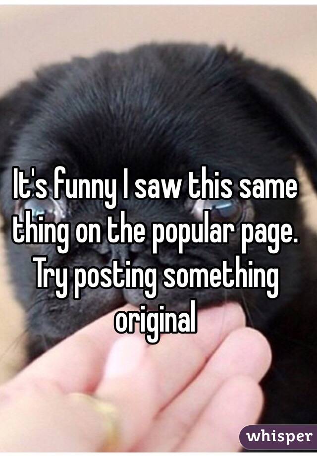 It's funny I saw this same thing on the popular page. Try posting something original 