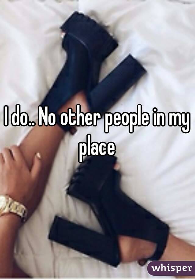 I do.. No other people in my place 