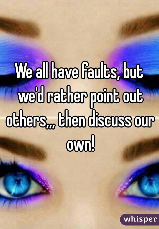 We all have faults, but we'd rather point out others,,, then discuss our own!