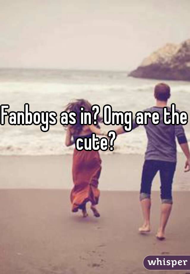 Fanboys as in? Omg are the cute?