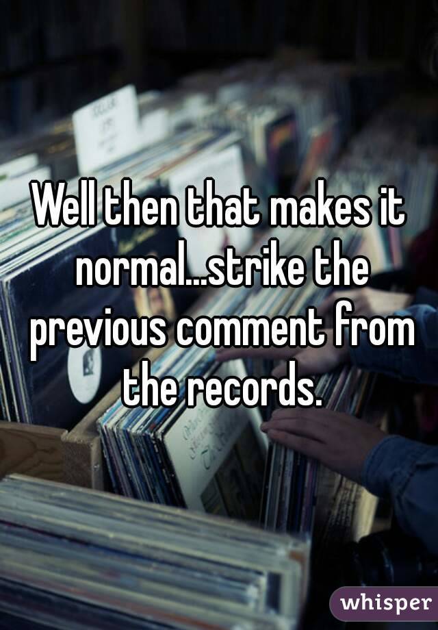 Well then that makes it normal...strike the previous comment from the records.