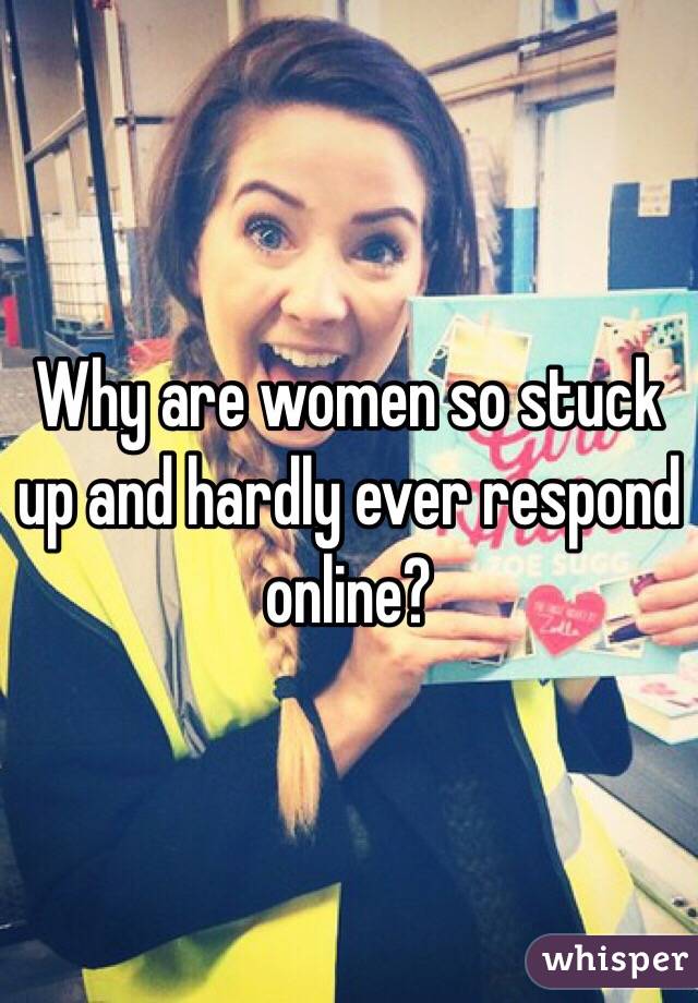 Why are women so stuck up and hardly ever respond online?