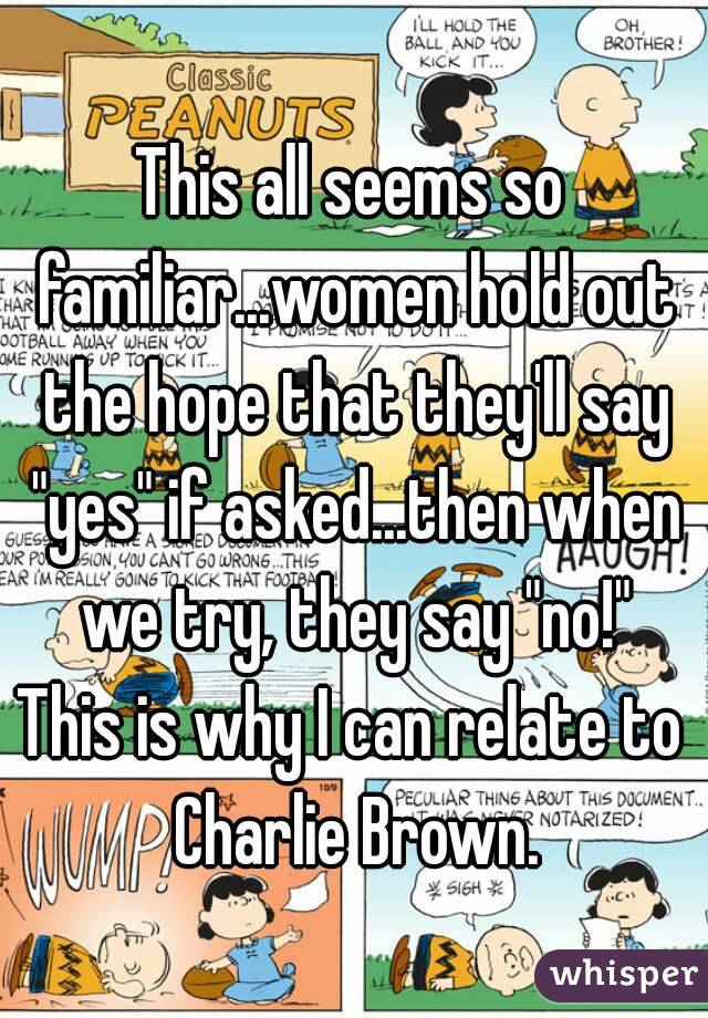This all seems so familiar...women hold out the hope that they'll say "yes" if asked...then when we try, they say "no!"
This is why I can relate to Charlie Brown.
