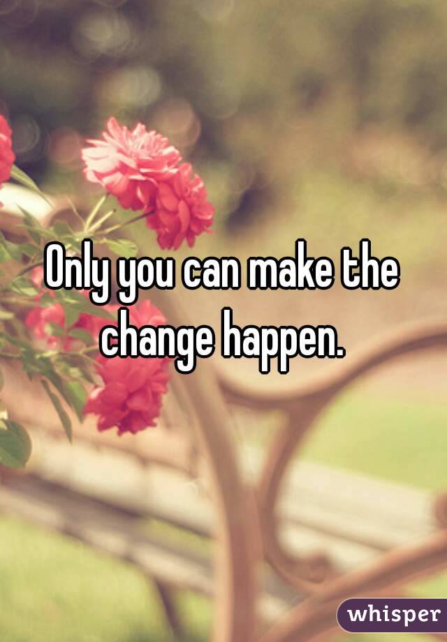 Only you can make the change happen. 