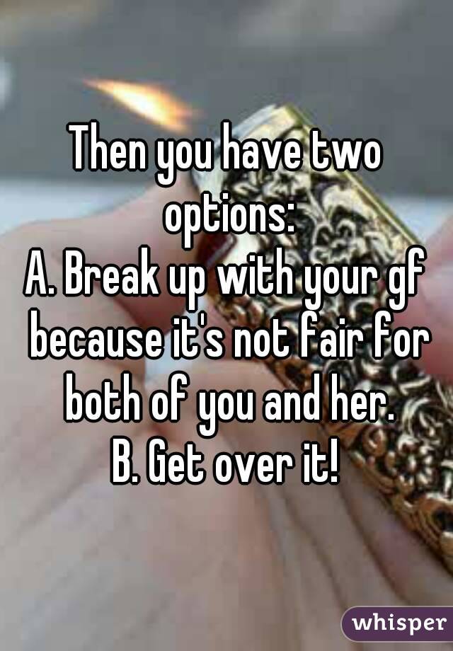 Then you have two options:
A. Break up with your gf because it's not fair for both of you and her.
B. Get over it!
