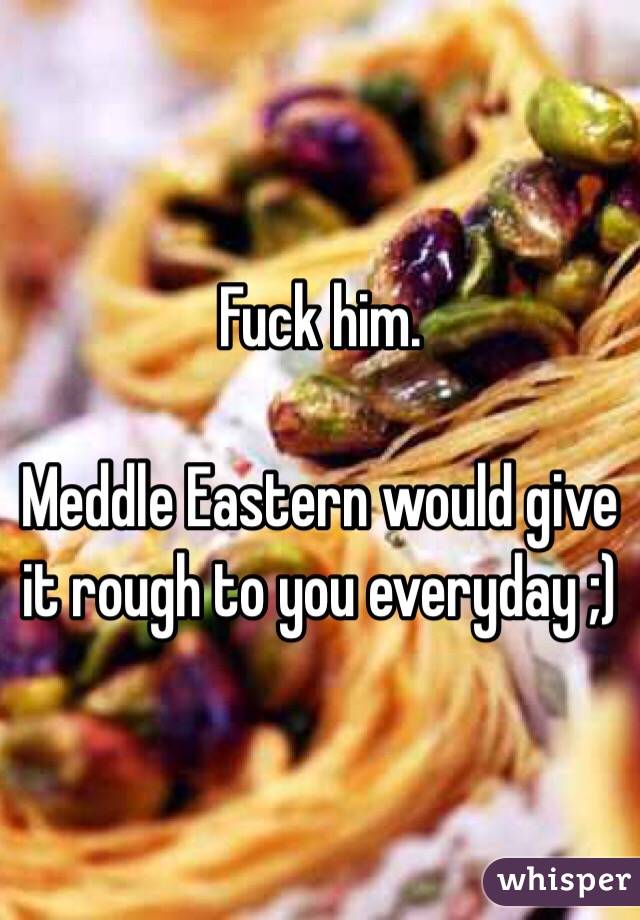 Fuck him. 

Meddle Eastern would give it rough to you everyday ;)