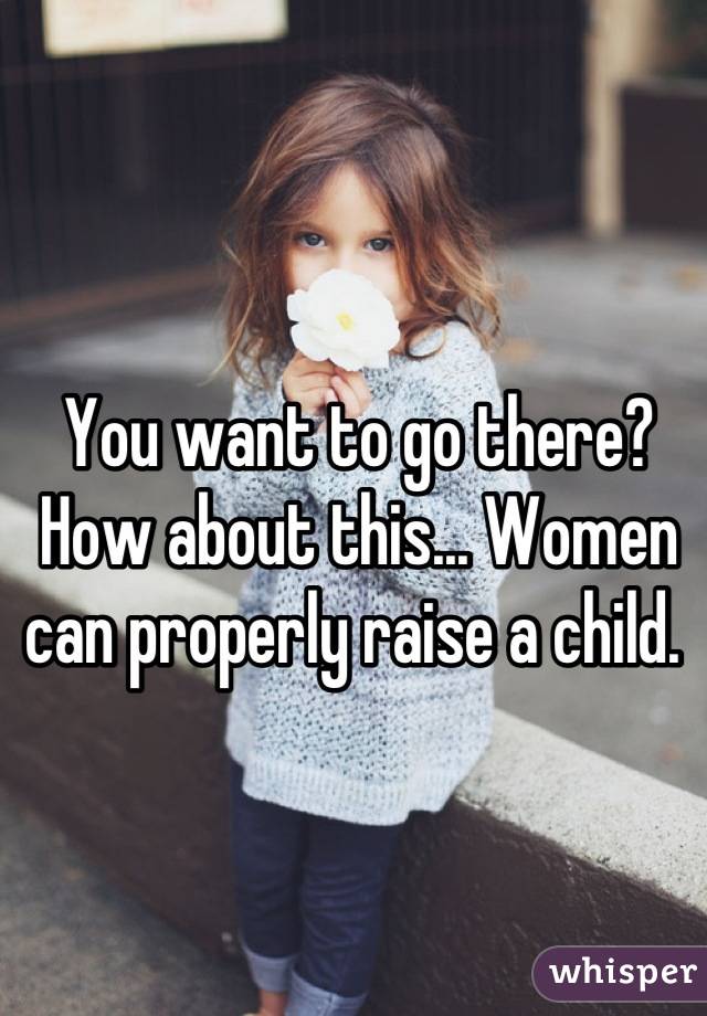 You want to go there? How about this... Women can properly raise a child. 
