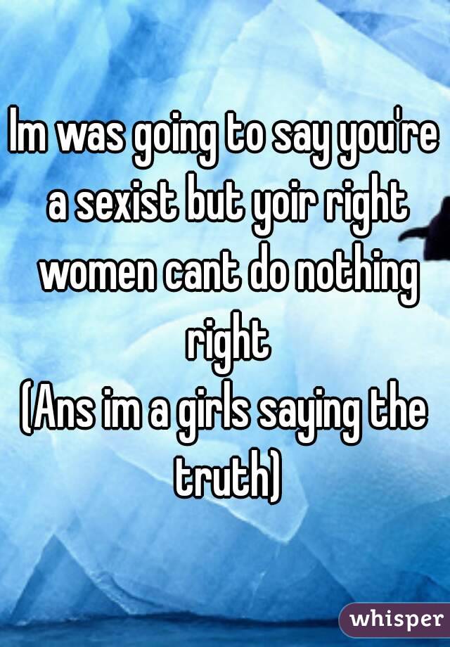 Im was going to say you're a sexist but yoir right women cant do nothing right
(Ans im a girls saying the truth)