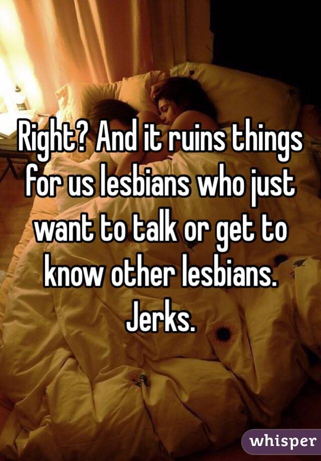Right? And it ruins things for us lesbians who just want to talk or get to know other lesbians. Jerks. 
