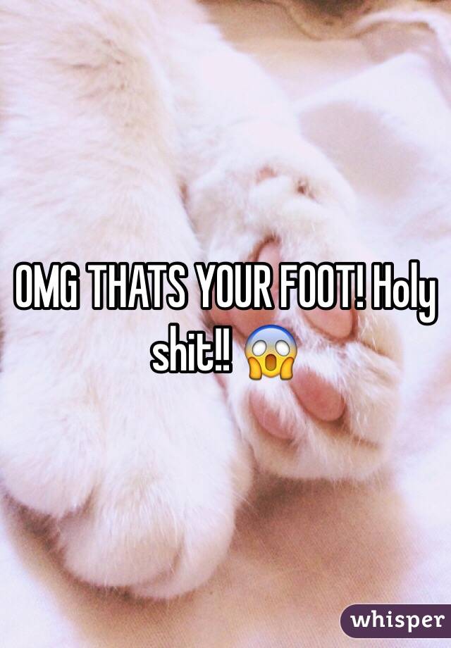 OMG THATS YOUR FOOT! Holy shit!! 😱