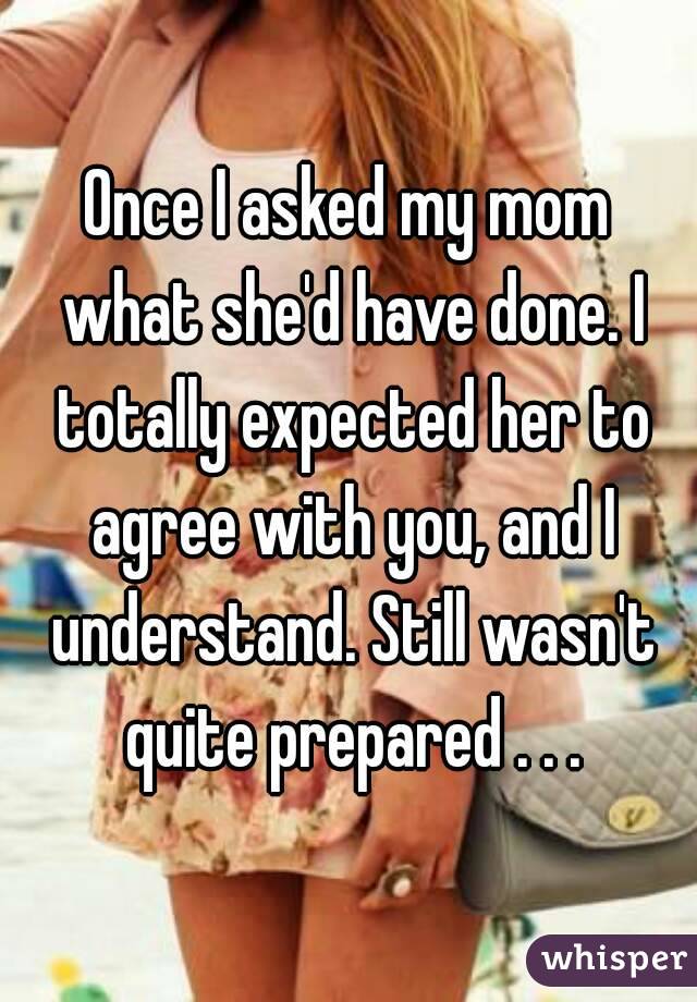 Once I asked my mom what she'd have done. I totally expected her to agree with you, and I understand. Still wasn't quite prepared . . .