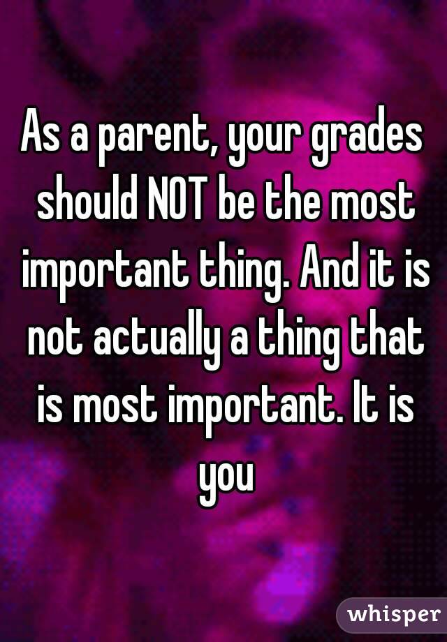 As a parent, your grades should NOT be the most important thing. And it is not actually a thing that is most important. It is you