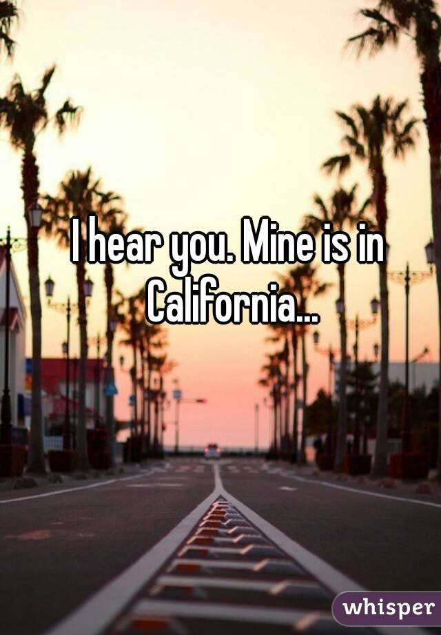 I hear you. Mine is in California...
