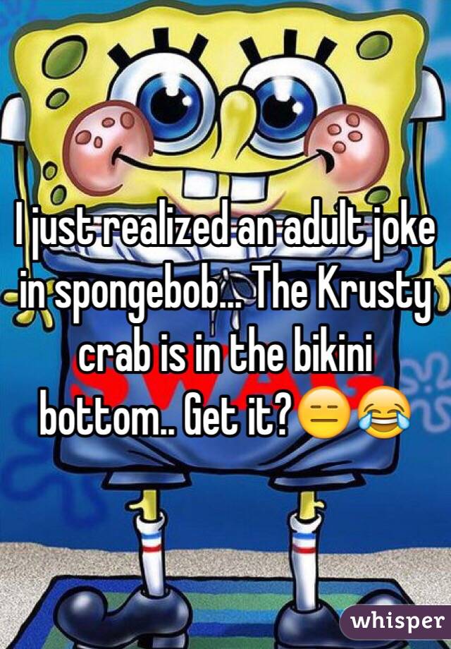 I just realized an adult joke in spongebob... The Krusty crab is in the bikini bottom.. Get it?😑😂