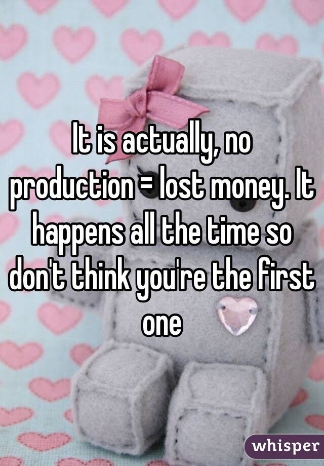 It is actually, no production = lost money. It happens all the time so don't think you're the first one