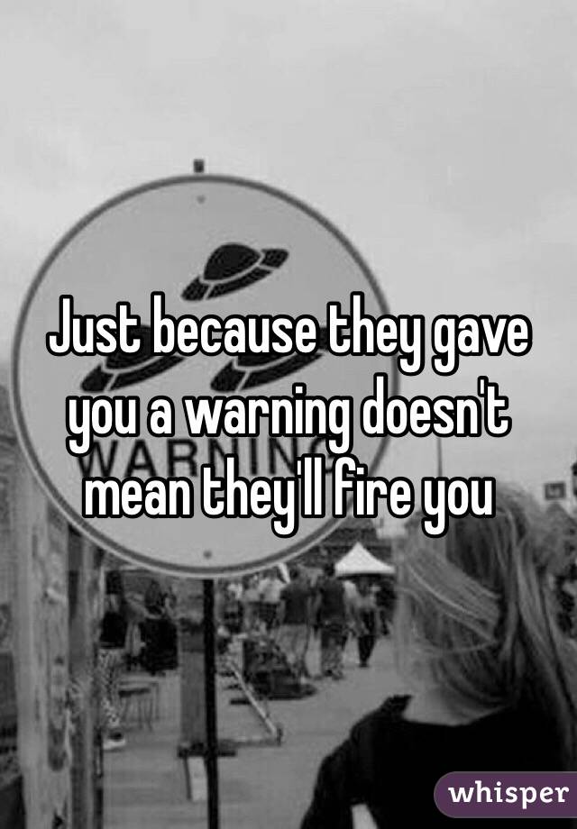 Just because they gave you a warning doesn't mean they'll fire you
