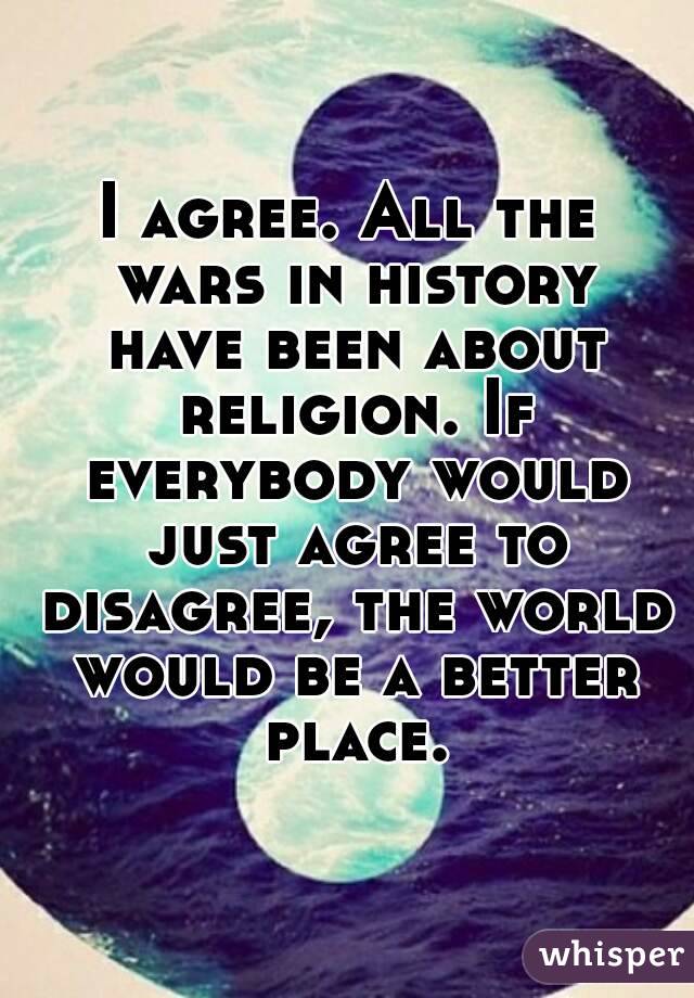 I agree. All the wars in history have been about religion. If everybody would just agree to disagree, the world would be a better place.