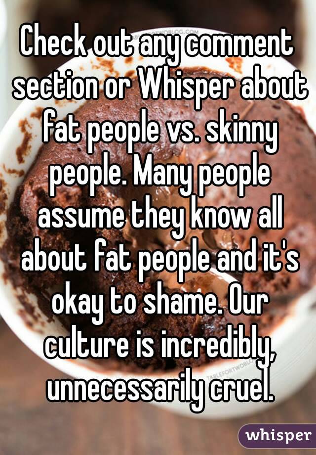 Check out any comment section or Whisper about fat people vs. skinny people. Many people assume they know all about fat people and it's okay to shame. Our culture is incredibly, unnecessarily cruel.