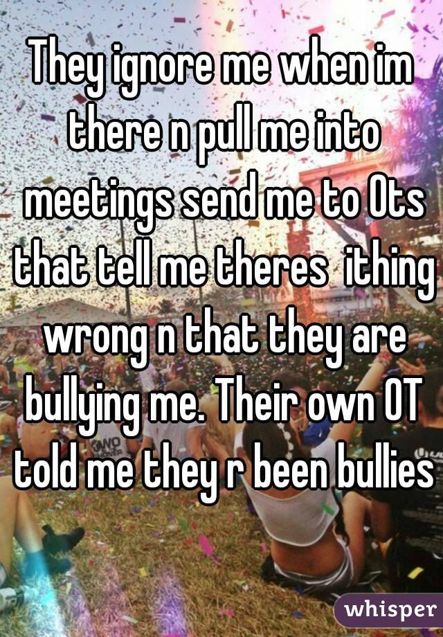 They ignore me when im there n pull me into meetings send me to Ots that tell me theres  ithing wrong n that they are bullying me. Their own OT told me they r been bullies 