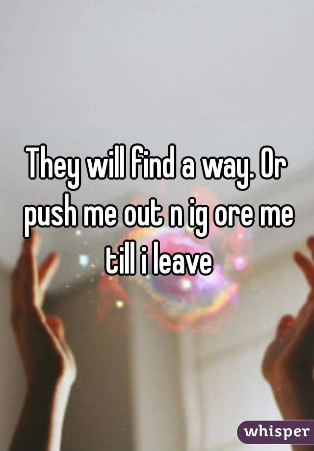 They will find a way. Or push me out n ig ore me till i leave