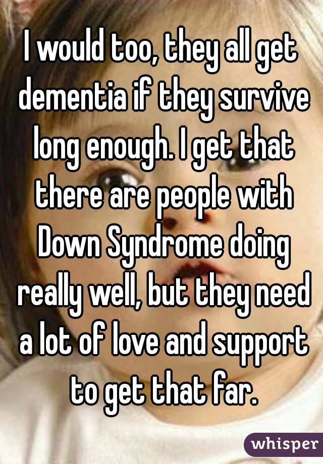 I would too, they all get dementia if they survive long enough. I get that there are people with Down Syndrome doing really well, but they need a lot of love and support to get that far.
