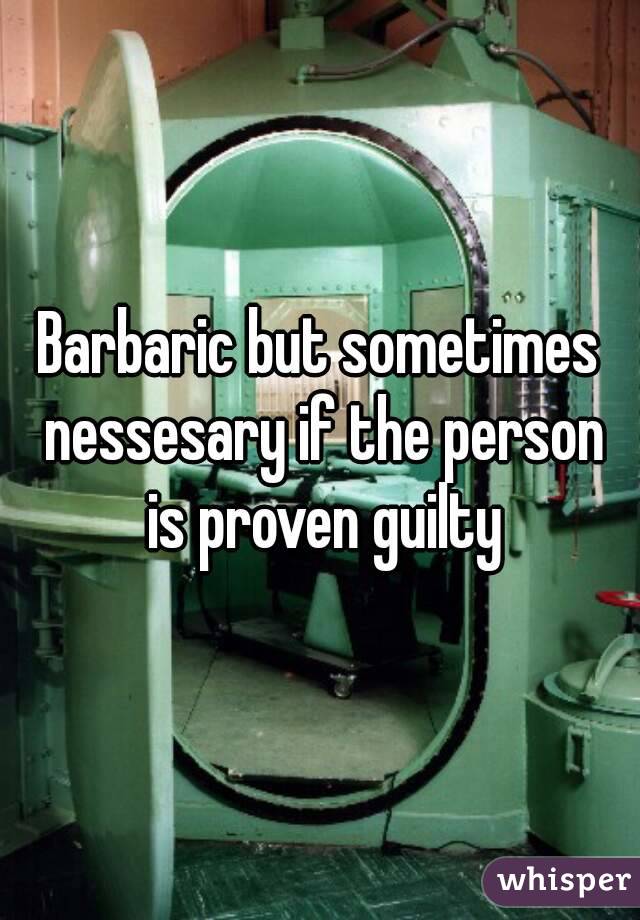 Barbaric but sometimes nessesary if the person is proven guilty