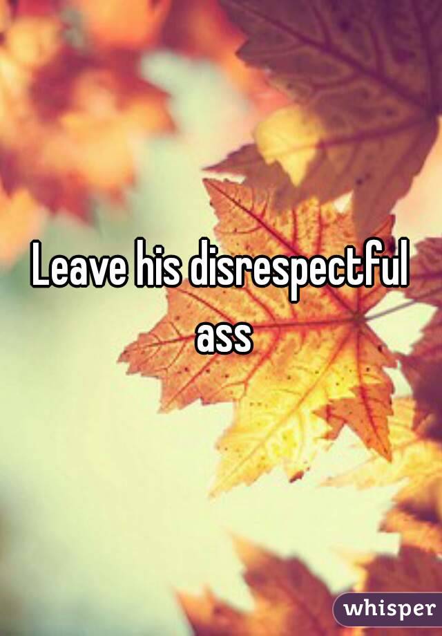 Leave his disrespectful ass