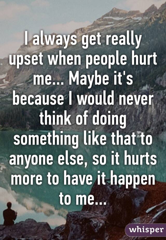I always get really upset when people hurt me... Maybe it's because I would never think of doing something like that to anyone else, so it hurts more to have it happen to me...