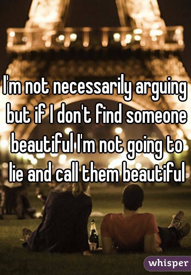 I'm not necessarily arguing but if I don't find someone beautiful I'm not going to lie and call them beautiful