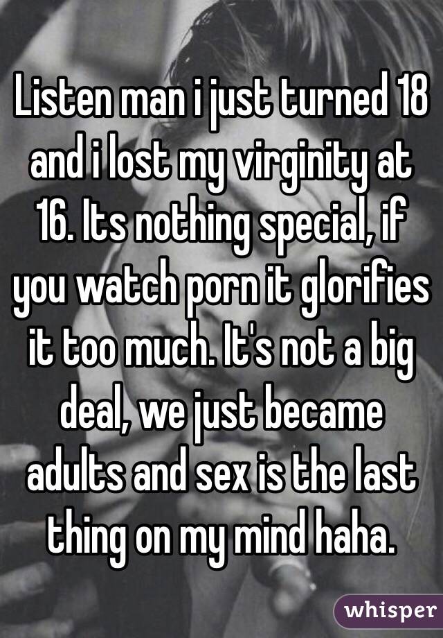 Listen man i just turned 18 and i lost my virginity at 16. Its nothing special, if you watch porn it glorifies it too much. It's not a big deal, we just became adults and sex is the last thing on my mind haha.