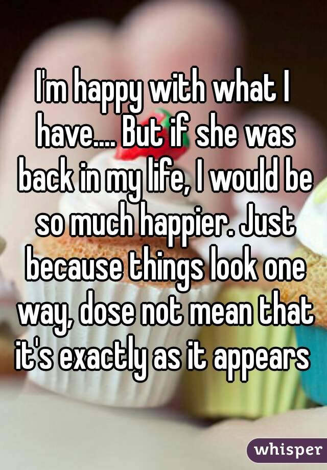 I'm happy with what I have.... But if she was back in my life, I would be so much happier. Just because things look one way, dose not mean that it's exactly as it appears 