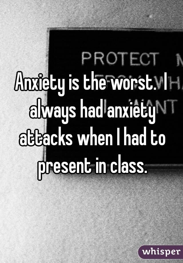Anxiety is the worst.  I always had anxiety attacks when I had to present in class.