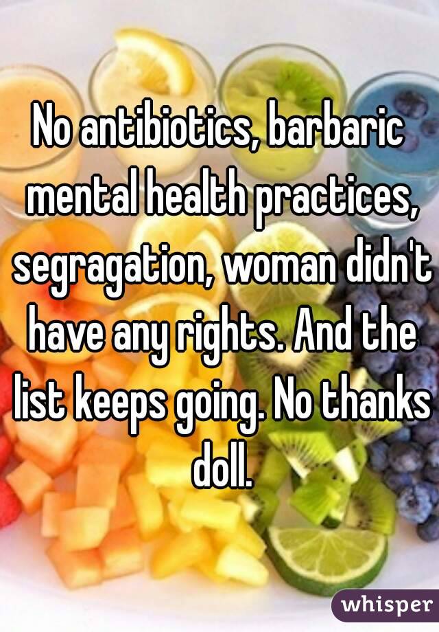 No antibiotics, barbaric mental health practices, segragation, woman didn't have any rights. And the list keeps going. No thanks doll.