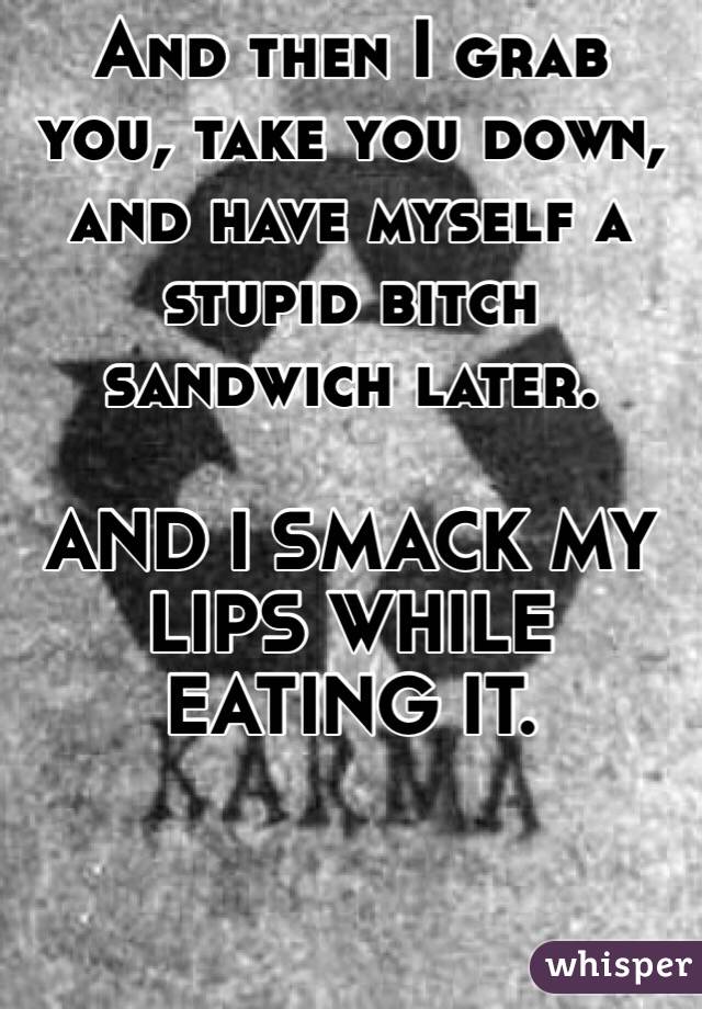 And then I grab you, take you down, and have myself a stupid bitch sandwich later.

AND I SMACK MY LIPS WHILE EATING IT.