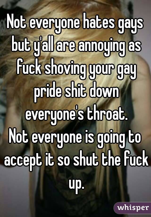 Not everyone hates gays but y'all are annoying as fuck shoving your gay pride shit down everyone's throat.
Not everyone is going to accept it so shut the fuck up.